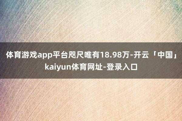 体育游戏app平台咫尺唯有18.98万-开云「中国」kaiyun体育网址-登录入口
