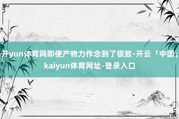 开yun体育网即便产物力作念到了极致-开云「中国」kaiyun体育网址-登录入口