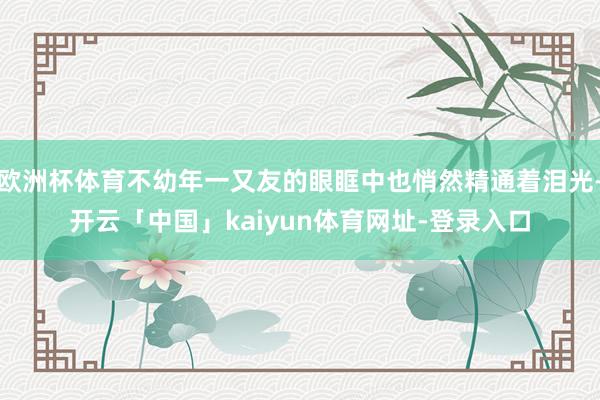 欧洲杯体育不幼年一又友的眼眶中也悄然精通着泪光-开云「中国」kaiyun体育网址-登录入口