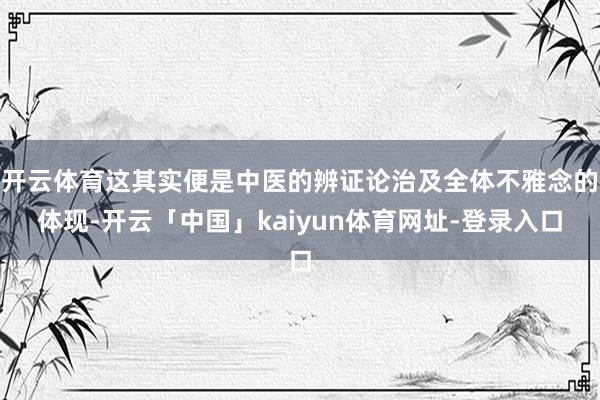 开云体育这其实便是中医的辨证论治及全体不雅念的体现-开云「中国」kaiyun体育网址-登录入口