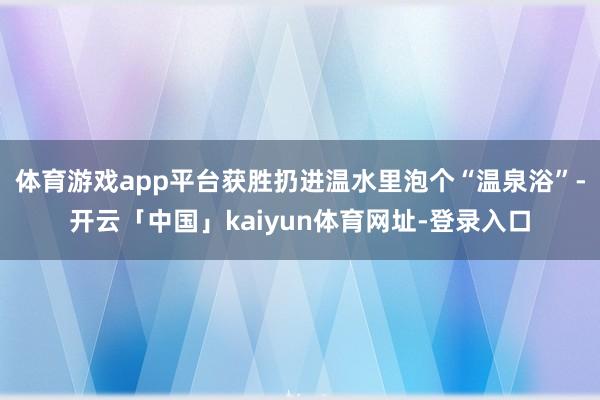 体育游戏app平台获胜扔进温水里泡个“温泉浴”-开云「中国」kaiyun体育网址-登录入口