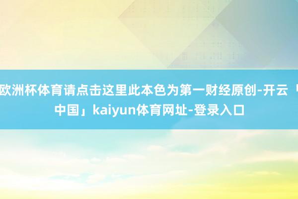 欧洲杯体育请点击这里此本色为第一财经原创-开云「中国」kaiyun体育网址-登录入口