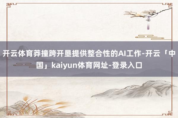 开云体育莽撞跨开垦提供整合性的AI工作-开云「中国」kaiyun体育网址-登录入口
