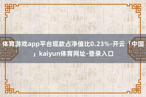 体育游戏app平台现款占净值比0.23%-开云「中国」kaiyun体育网址-登录入口