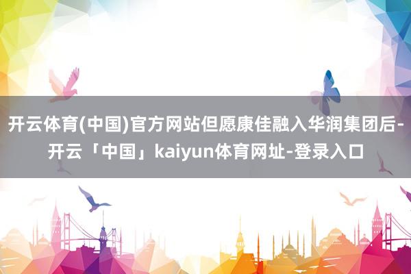 开云体育(中国)官方网站但愿康佳融入华润集团后-开云「中国」kaiyun体育网址-登录入口