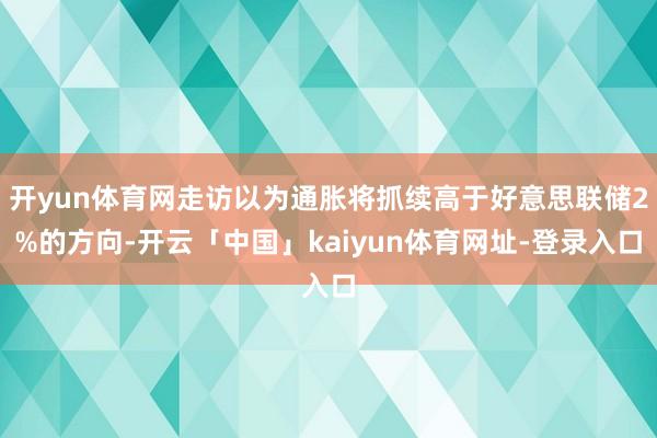 开yun体育网走访以为通胀将抓续高于好意思联储2%的方向-开云「中国」kaiyun体育网址-登录入口