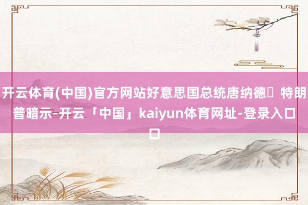 开云体育(中国)官方网站好意思国总统唐纳德・特朗普暗示-开云「中国」kaiyun体育网址-登录入口
