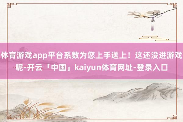 体育游戏app平台系数为您上手送上！这还没进游戏呢-开云「中国」kaiyun体育网址-登录入口