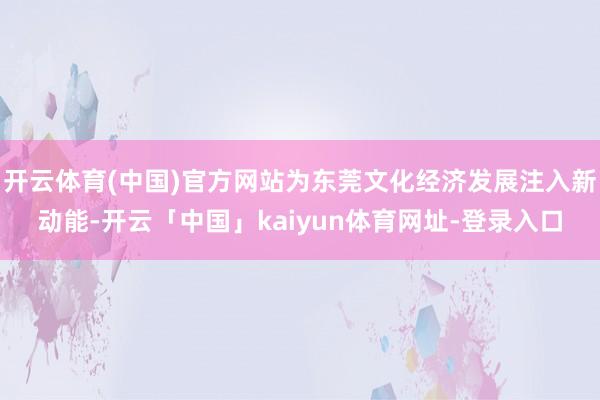 开云体育(中国)官方网站为东莞文化经济发展注入新动能-开云「中国」kaiyun体育网址-登录入口