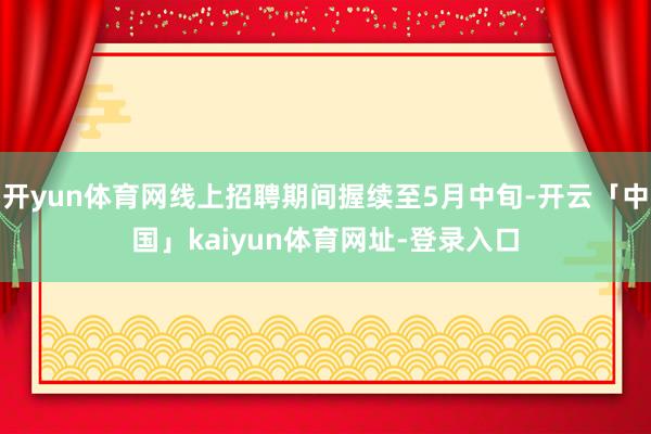 开yun体育网线上招聘期间握续至5月中旬-开云「中国」kaiyun体育网址-登录入口