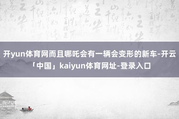 开yun体育网而且哪吒会有一辆会变形的新车-开云「中国」kaiyun体育网址-登录入口