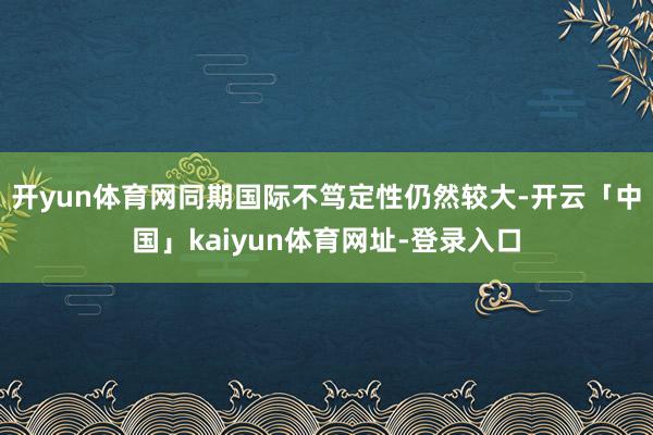 开yun体育网同期国际不笃定性仍然较大-开云「中国」kaiyun体育网址-登录入口
