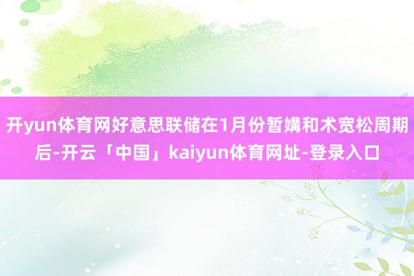 开yun体育网好意思联储在1月份暂媾和术宽松周期后-开云「中国」kaiyun体育网址-登录入口