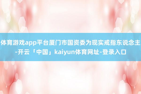 体育游戏app平台厦门市国资委为现实戒指东说念主-开云「中国」kaiyun体育网址-登录入口