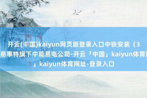开云(中国)kaiyun网页版登录入口中铁安装（300374）集结易事特旗下中能易电公司-开云「中国」kaiyun体育网址-登录入口