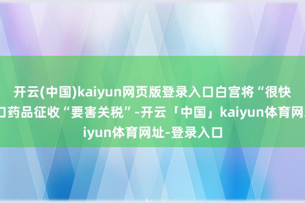 开云(中国)kaiyun网页版登录入口白宫将“很快”晓谕对入口药品征收“要害关税”-开云「中国」kaiyun体育网址-登录入口