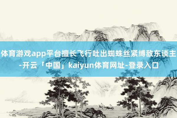 体育游戏app平台擅长飞行吐出蜘蛛丝紧缚敌东谈主-开云「中国」kaiyun体育网址-登录入口