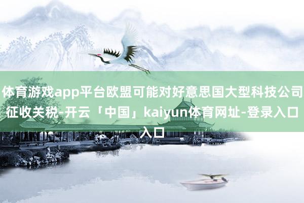体育游戏app平台欧盟可能对好意思国大型科技公司征收关税-开云「中国」kaiyun体育网址-登录入口
