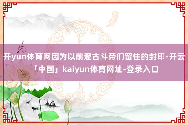 开yun体育网因为以前邃古斗帝们留住的封印-开云「中国」kaiyun体育网址-登录入口