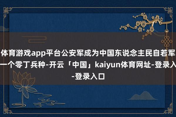 体育游戏app平台公安军成为中国东说念主民自若军的一个零丁兵种-开云「中国」kaiyun体育网址-登录入口