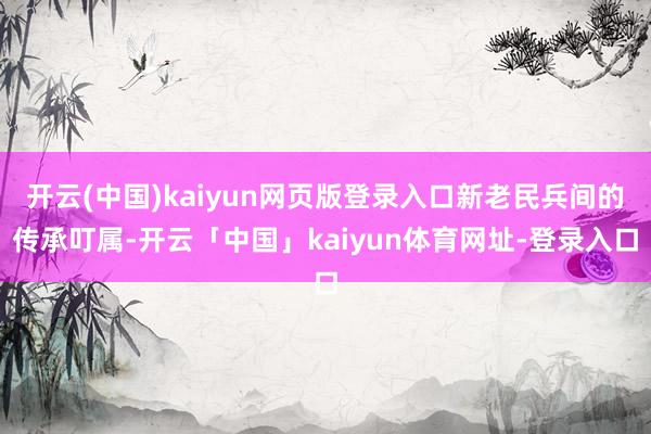 开云(中国)kaiyun网页版登录入口新老民兵间的传承叮属-开云「中国」kaiyun体育网址-登录入口