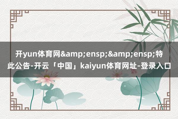 开yun体育网&ensp;&ensp;特此公告-开云「中国」kaiyun体育网址-登录入口