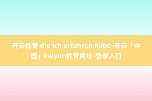开云体育 die ich erfahren habe-开云「中国」kaiyun体育网址-登录入口