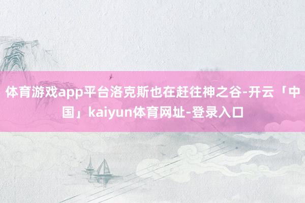 体育游戏app平台洛克斯也在赶往神之谷-开云「中国」kaiyun体育网址-登录入口