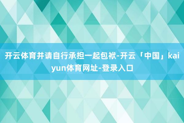 开云体育并请自行承担一起包袱-开云「中国」kaiyun体育网址-登录入口