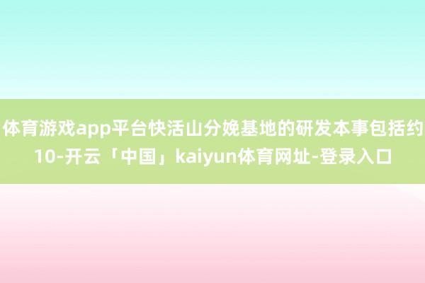 体育游戏app平台快活山分娩基地的研发本事包括约10-开云「中国」kaiyun体育网址-登录入口