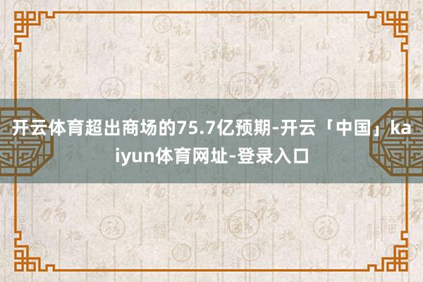 开云体育超出商场的75.7亿预期-开云「中国」kaiyun体育网址-登录入口