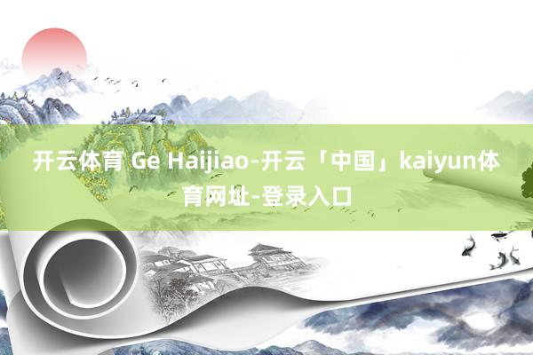 开云体育 Ge Haijiao-开云「中国」kaiyun体育网址-登录入口