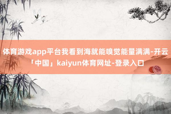 体育游戏app平台我看到海就能嗅觉能量满满-开云「中国」kaiyun体育网址-登录入口