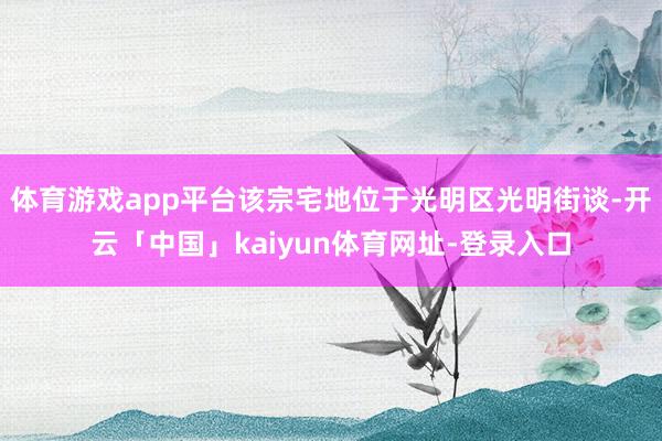 体育游戏app平台该宗宅地位于光明区光明街谈-开云「中国」kaiyun体育网址-登录入口