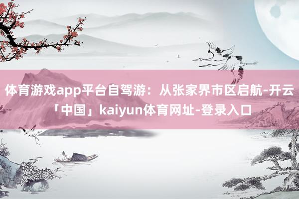 体育游戏app平台自驾游：从张家界市区启航-开云「中国」kaiyun体育网址-登录入口