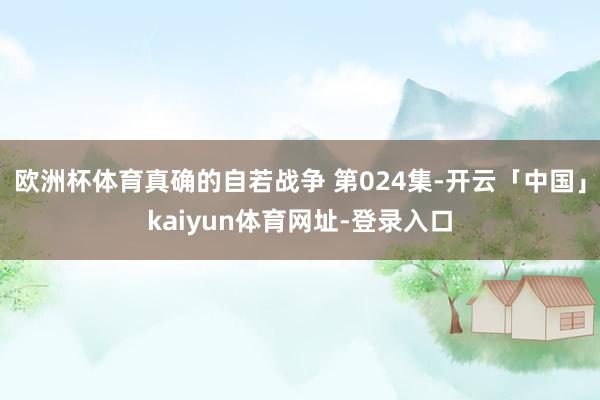 欧洲杯体育真确的自若战争 第024集-开云「中国」kaiyun体育网址-登录入口
