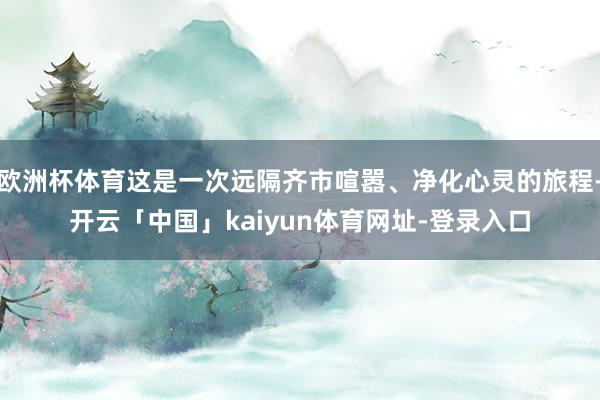 欧洲杯体育这是一次远隔齐市喧嚣、净化心灵的旅程-开云「中国」kaiyun体育网址-登录入口