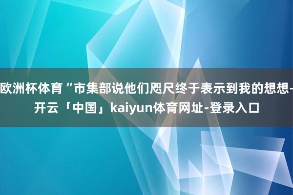 欧洲杯体育“市集部说他们咫尺终于表示到我的想想-开云「中国」kaiyun体育网址-登录入口