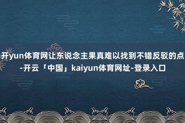 开yun体育网让东说念主果真难以找到不错反驳的点-开云「中国」kaiyun体育网址-登录入口