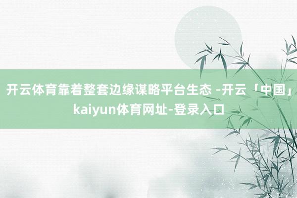 开云体育靠着整套边缘谋略平台生态 -开云「中国」kaiyun体育网址-登录入口