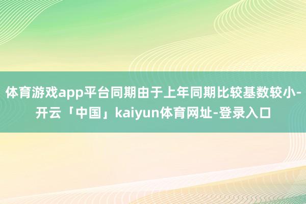 体育游戏app平台同期由于上年同期比较基数较小-开云「中国」kaiyun体育网址-登录入口
