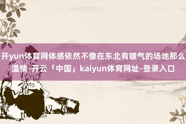 开yun体育网体感依然不像在东北有暖气的场地那么温情-开云「中国」kaiyun体育网址-登录入口