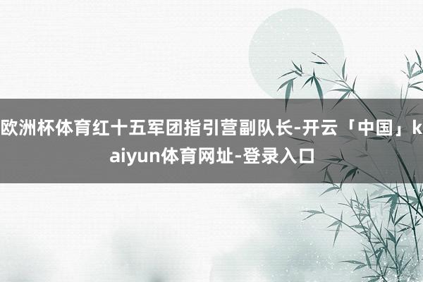 欧洲杯体育红十五军团指引营副队长-开云「中国」kaiyun体育网址-登录入口