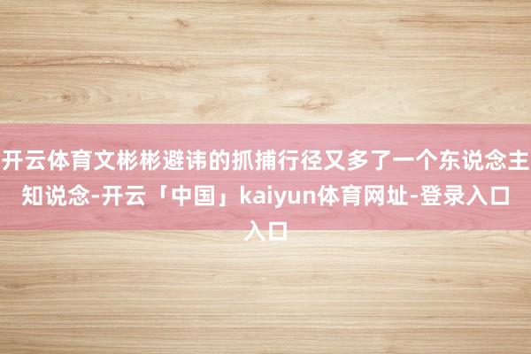 开云体育文彬彬避讳的抓捕行径又多了一个东说念主知说念-开云「中国」kaiyun体育网址-登录入口
