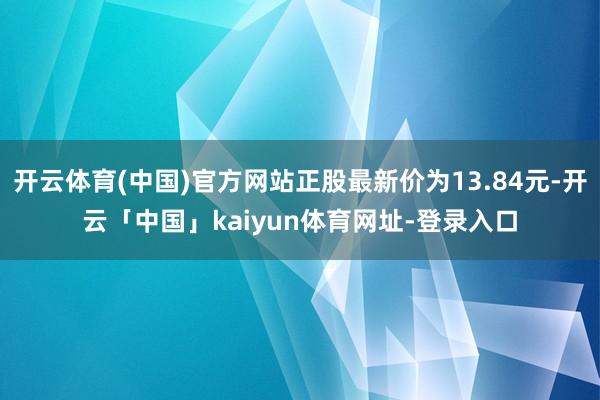 开云体育(中国)官方网站正股最新价为13.84元-开云「中国」kaiyun体育网址-登录入口