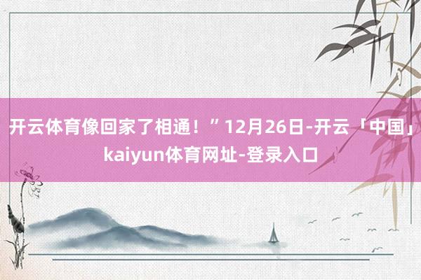开云体育像回家了相通！”12月26日-开云「中国」kaiyun体育网址-登录入口