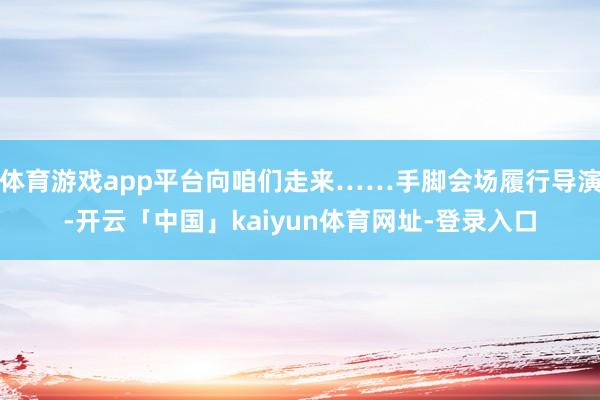 体育游戏app平台向咱们走来……手脚会场履行导演-开云「中国」kaiyun体育网址-登录入口