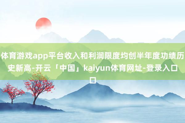 体育游戏app平台收入和利润限度均创半年度功绩历史新高-开云「中国」kaiyun体育网址-登录入口