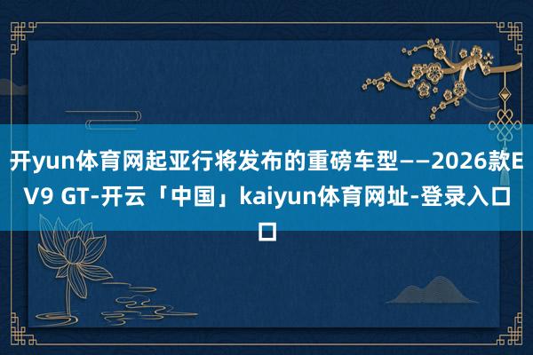 开yun体育网起亚行将发布的重磅车型——2026款EV9 GT-开云「中国」kaiyun体育网址-登录入口