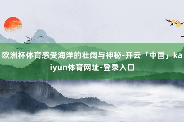 欧洲杯体育感受海洋的壮阔与神秘-开云「中国」kaiyun体育网址-登录入口